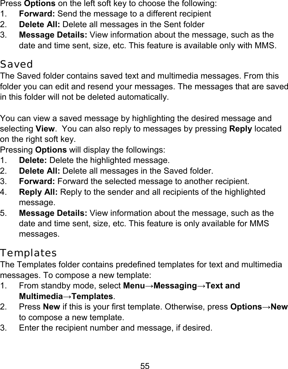 55 Press Options on the left soft key to choose the following: 1.  Forward: Send the message to a different recipient 2.  Delete All: Delete all messages in the Sent folder 3.  Message Details: View information about the message, such as the date and time sent, size, etc. This feature is available only with MMS. Saved The Saved folder contains saved text and multimedia messages. From this folder you can edit and resend your messages. The messages that are saved in this folder will not be deleted automatically.    You can view a saved message by highlighting the desired message and selecting View.  You can also reply to messages by pressing Reply located on the right soft key.   Pressing Options will display the followings: 1.  Delete: Delete the highlighted message. 2.  Delete All: Delete all messages in the Saved folder. 3.  Forward: Forward the selected message to another recipient. 4.  Reply All: Reply to the sender and all recipients of the highlighted message. 5.  Message Details: View information about the message, such as the date and time sent, size, etc. This feature is only available for MMS messages. Templates The Templates folder contains predefined templates for text and multimedia messages. To compose a new template: 1.  From standby mode, select Menu→Messaging→Text and Multimedia→Templates. 2. Press New if this is your first template. Otherwise, press Options→New to compose a new template. 3.  Enter the recipient number and message, if desired. 