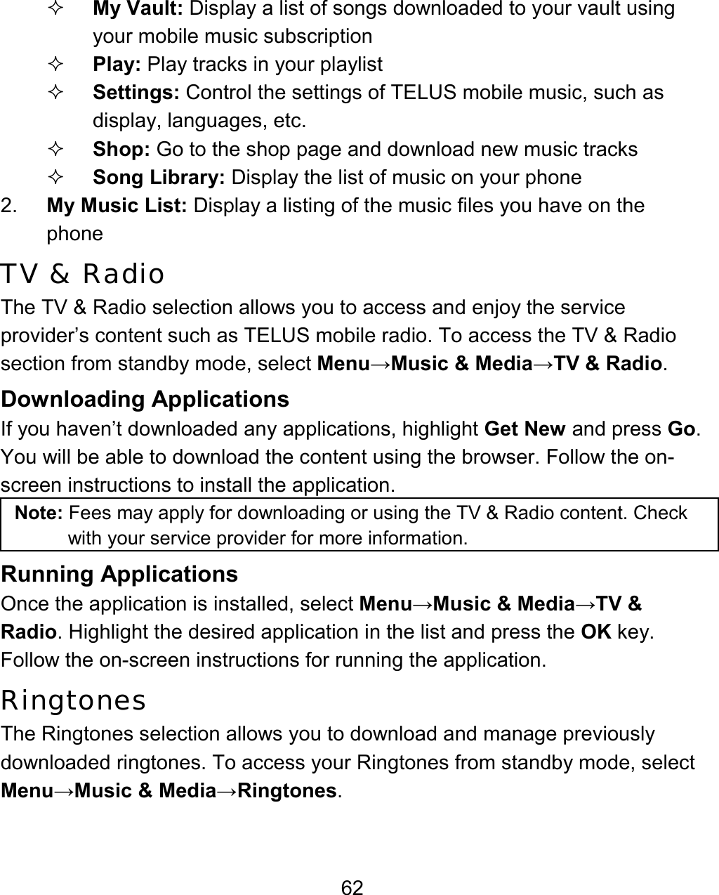 62  My Vault: Display a list of songs downloaded to your vault using your mobile music subscription   Play: Play tracks in your playlist  Settings: Control the settings of TELUS mobile music, such as display, languages, etc.   Shop: Go to the shop page and download new music tracks  Song Library: Display the list of music on your phone 2.  My Music List: Display a listing of the music files you have on the phone TV &amp; Radio The TV &amp; Radio selection allows you to access and enjoy the service provider’s content such as TELUS mobile radio. To access the TV &amp; Radio section from standby mode, select Menu→Music &amp; Media→TV &amp; Radio. Downloading Applications  If you haven’t downloaded any applications, highlight Get New and press Go. You will be able to download the content using the browser. Follow the on-screen instructions to install the application. Note: Fees may apply for downloading or using the TV &amp; Radio content. Check with your service provider for more information. Running Applications Once the application is installed, select Menu→Music &amp; Media→TV &amp; Radio. Highlight the desired application in the list and press the OK key. Follow the on-screen instructions for running the application. Ringtones The Ringtones selection allows you to download and manage previously downloaded ringtones. To access your Ringtones from standby mode, select Menu→Music &amp; Media→Ringtones. 