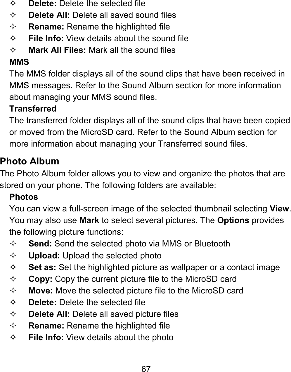 67  Delete: Delete the selected file  Delete All: Delete all saved sound files  Rename: Rename the highlighted file  File Info: View details about the sound file  Mark All Files: Mark all the sound files MMS The MMS folder displays all of the sound clips that have been received in MMS messages. Refer to the Sound Album section for more information about managing your MMS sound files. Transferred   The transferred folder displays all of the sound clips that have been copied or moved from the MicroSD card. Refer to the Sound Album section for more information about managing your Transferred sound files. Photo Album The Photo Album folder allows you to view and organize the photos that are stored on your phone. The following folders are available: Photos You can view a full-screen image of the selected thumbnail selecting View.  You may also use Mark to select several pictures. The Options provides the following picture functions:  Send: Send the selected photo via MMS or Bluetooth  Upload: Upload the selected photo   Set as: Set the highlighted picture as wallpaper or a contact image   Copy: Copy the current picture file to the MicroSD card  Move: Move the selected picture file to the MicroSD card  Delete: Delete the selected file  Delete All: Delete all saved picture files  Rename: Rename the highlighted file  File Info: View details about the photo 