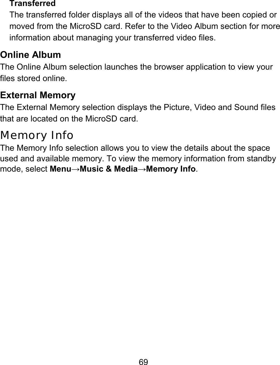 69 Transferred The transferred folder displays all of the videos that have been copied or moved from the MicroSD card. Refer to the Video Album section for more information about managing your transferred video files. Online Album The Online Album selection launches the browser application to view your files stored online.   External Memory The External Memory selection displays the Picture, Video and Sound files that are located on the MicroSD card. Memory Info The Memory Info selection allows you to view the details about the space used and available memory. To view the memory information from standby mode, select Menu→Music &amp; Media→Memory Info. 