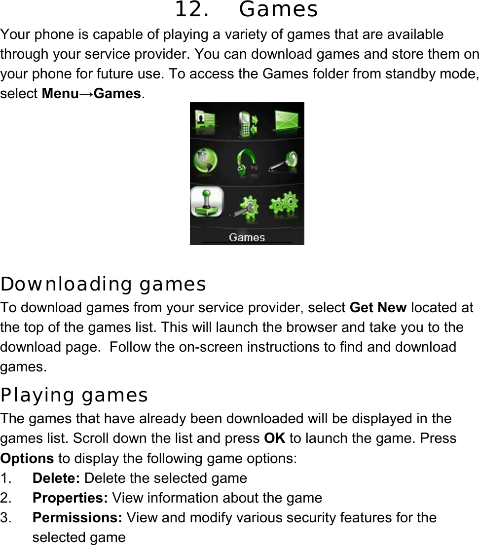  12. Games Your phone is capable of playing a variety of games that are available through your service provider. You can download games and store them on your phone for future use. To access the Games folder from standby mode, select Menu→Games.   Downloading games To download games from your service provider, select Get New located at the top of the games list. This will launch the browser and take you to the download page.  Follow the on-screen instructions to find and download games. Playing games The games that have already been downloaded will be displayed in the games list. Scroll down the list and press OK to launch the game. Press Options to display the following game options: 1.  Delete: Delete the selected game 2.  Properties: View information about the game 3.  Permissions: View and modify various security features for the selected game 