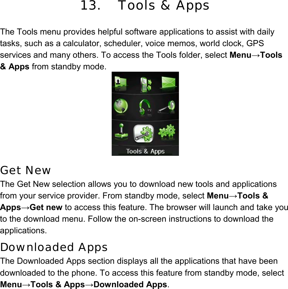  13. Tools &amp; Apps  The Tools menu provides helpful software applications to assist with daily tasks, such as a calculator, scheduler, voice memos, world clock, GPS services and many others. To access the Tools folder, select Menu→Tools &amp; Apps from standby mode.     Get New The Get New selection allows you to download new tools and applications from your service provider. From standby mode, select Menu→Tools &amp; Apps→Get new to access this feature. The browser will launch and take you to the download menu. Follow the on-screen instructions to download the applications. Downloaded Apps The Downloaded Apps section displays all the applications that have been downloaded to the phone. To access this feature from standby mode, select Menu→Tools &amp; Apps→Downloaded Apps. 
