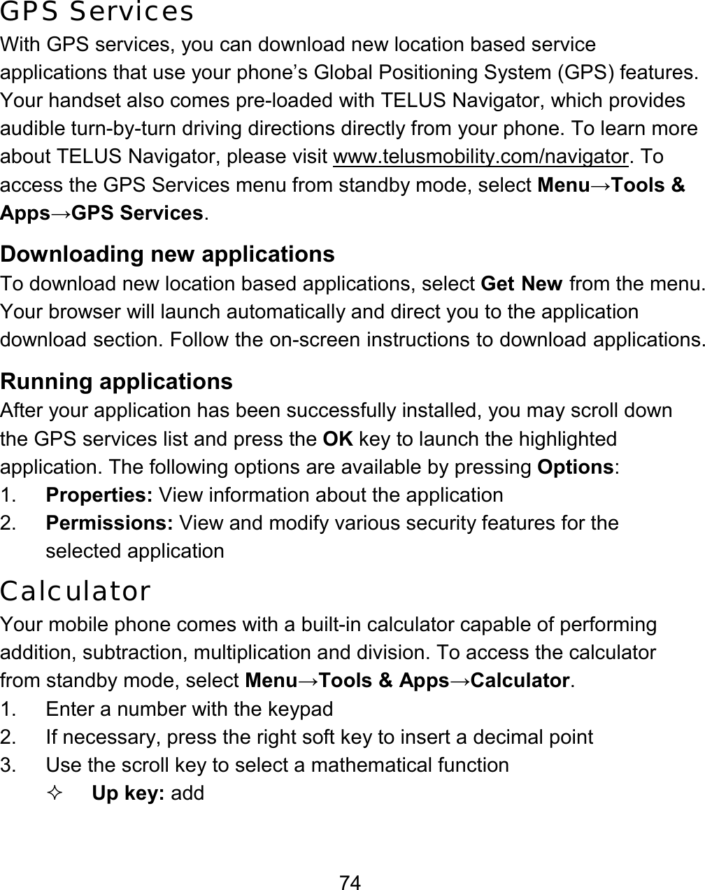 74 GPS Services With GPS services, you can download new location based service applications that use your phone’s Global Positioning System (GPS) features. Your handset also comes pre-loaded with TELUS Navigator, which provides audible turn-by-turn driving directions directly from your phone. To learn more about TELUS Navigator, please visit www.telusmobility.com/navigator. To access the GPS Services menu from standby mode, select Menu→Tools &amp; Apps→GPS Services.   Downloading new applications To download new location based applications, select Get New from the menu. Your browser will launch automatically and direct you to the application download section. Follow the on-screen instructions to download applications.   Running applications After your application has been successfully installed, you may scroll down the GPS services list and press the OK key to launch the highlighted application. The following options are available by pressing Options: 1.  Properties: View information about the application 2.  Permissions: View and modify various security features for the selected application Calculator Your mobile phone comes with a built-in calculator capable of performing addition, subtraction, multiplication and division. To access the calculator from standby mode, select Menu→Tools &amp; Apps→Calculator.   1.  Enter a number with the keypad 2.  If necessary, press the right soft key to insert a decimal point 3.  Use the scroll key to select a mathematical function  Up key: add 