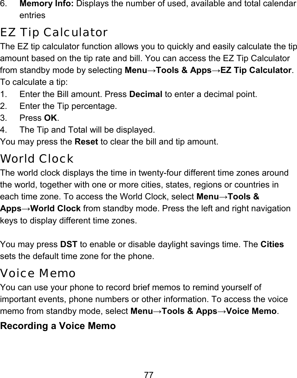 77 6.  Memory Info: Displays the number of used, available and total calendar entries EZ Tip Calculator The EZ tip calculator function allows you to quickly and easily calculate the tip amount based on the tip rate and bill. You can access the EZ Tip Calculator from standby mode by selecting Menu→Tools &amp; Apps→EZ Tip Calculator. To calculate a tip: 1.  Enter the Bill amount. Press Decimal to enter a decimal point. 2. Enter the Tip percentage. 3. Press OK. 4.  The Tip and Total will be displayed. You may press the Reset to clear the bill and tip amount. World Clock The world clock displays the time in twenty-four different time zones around the world, together with one or more cities, states, regions or countries in each time zone. To access the World Clock, select Menu→Tools &amp; Apps→World Clock from standby mode. Press the left and right navigation keys to display different time zones.   You may press DST to enable or disable daylight savings time. The Cities sets the default time zone for the phone. Voice Memo You can use your phone to record brief memos to remind yourself of important events, phone numbers or other information. To access the voice memo from standby mode, select Menu→Tools &amp; Apps→Voice Memo.   Recording a Voice Memo 