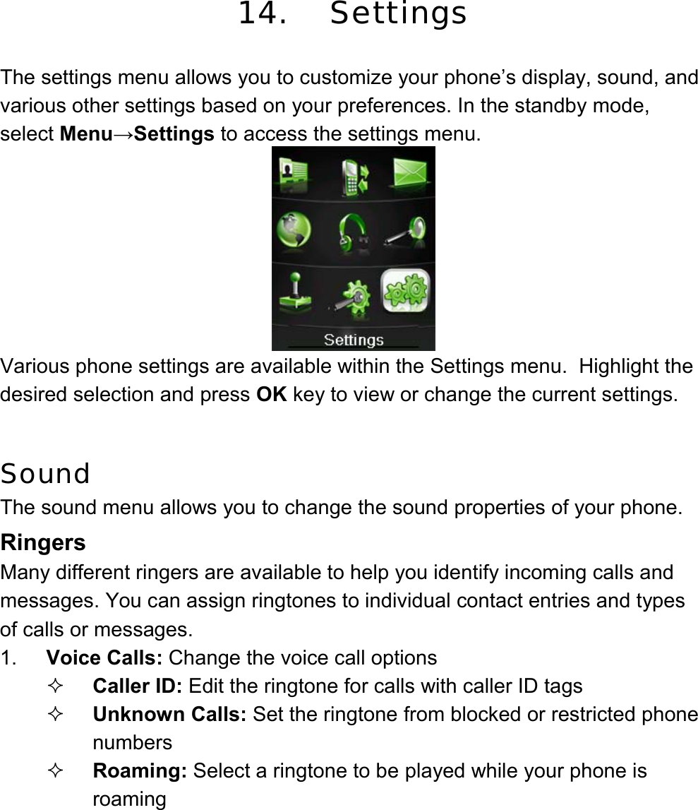 14. Settings  The settings menu allows you to customize your phone’s display, sound, and various other settings based on your preferences. In the standby mode, select Menu→Settings to access the settings menu.  Various phone settings are available within the Settings menu.  Highlight the desired selection and press OK key to view or change the current settings.   Sound The sound menu allows you to change the sound properties of your phone. Ringers Many different ringers are available to help you identify incoming calls and messages. You can assign ringtones to individual contact entries and types of calls or messages. 1.  Voice Calls: Change the voice call options  Caller ID: Edit the ringtone for calls with caller ID tags  Unknown Calls: Set the ringtone from blocked or restricted phone numbers  Roaming: Select a ringtone to be played while your phone is roaming 