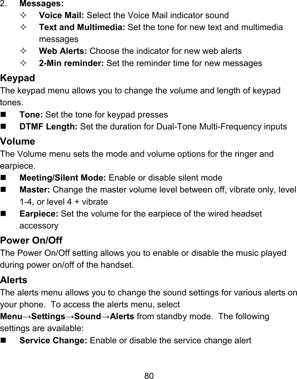 80 2.  Messages:    Voice Mail: Select the Voice Mail indicator sound  Text and Multimedia: Set the tone for new text and multimedia messages  Web Alerts: Choose the indicator for new web alerts  2-Min reminder: Set the reminder time for new messages Keypad The keypad menu allows you to change the volume and length of keypad tones.  Tone: Set the tone for keypad presses  DTMF Length: Set the duration for Dual-Tone Multi-Frequency inputs Volume The Volume menu sets the mode and volume options for the ringer and earpiece.  Meeting/Silent Mode: Enable or disable silent mode  Master: Change the master volume level between off, vibrate only, level 1-4, or level 4 + vibrate  Earpiece: Set the volume for the earpiece of the wired headset accessory Power On/Off The Power On/Off setting allows you to enable or disable the music played during power on/off of the handset.   Alerts The alerts menu allows you to change the sound settings for various alerts on your phone.  To access the alerts menu, select Menu→Settings→Sound→Alerts from standby mode.  The following settings are available:  Service Change: Enable or disable the service change alert 