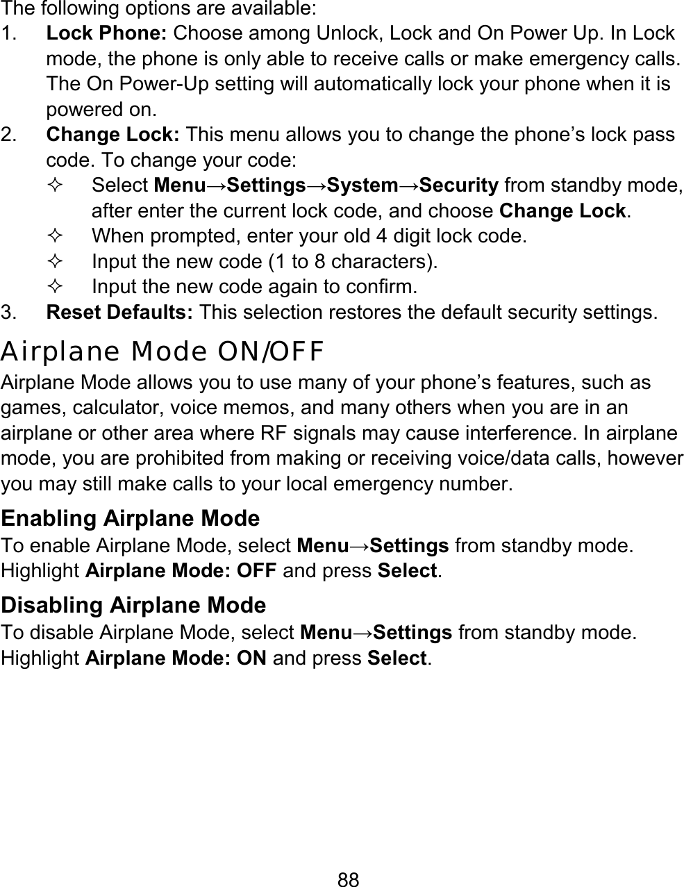 88 The following options are available: 1.  Lock Phone: Choose among Unlock, Lock and On Power Up. In Lock mode, the phone is only able to receive calls or make emergency calls. The On Power-Up setting will automatically lock your phone when it is powered on. 2.  Change Lock: This menu allows you to change the phone’s lock pass code. To change your code:    Select Menu→Settings→System→Security from standby mode, after enter the current lock code, and choose Change Lock.     When prompted, enter your old 4 digit lock code.   Input the new code (1 to 8 characters).   Input the new code again to confirm. 3.  Reset Defaults: This selection restores the default security settings. Airplane Mode ON/OFF Airplane Mode allows you to use many of your phone’s features, such as games, calculator, voice memos, and many others when you are in an airplane or other area where RF signals may cause interference. In airplane mode, you are prohibited from making or receiving voice/data calls, however you may still make calls to your local emergency number.   Enabling Airplane Mode To enable Airplane Mode, select Menu→Settings from standby mode. Highlight Airplane Mode: OFF and press Select. Disabling Airplane Mode To disable Airplane Mode, select Menu→Settings from standby mode. Highlight Airplane Mode: ON and press Select.   