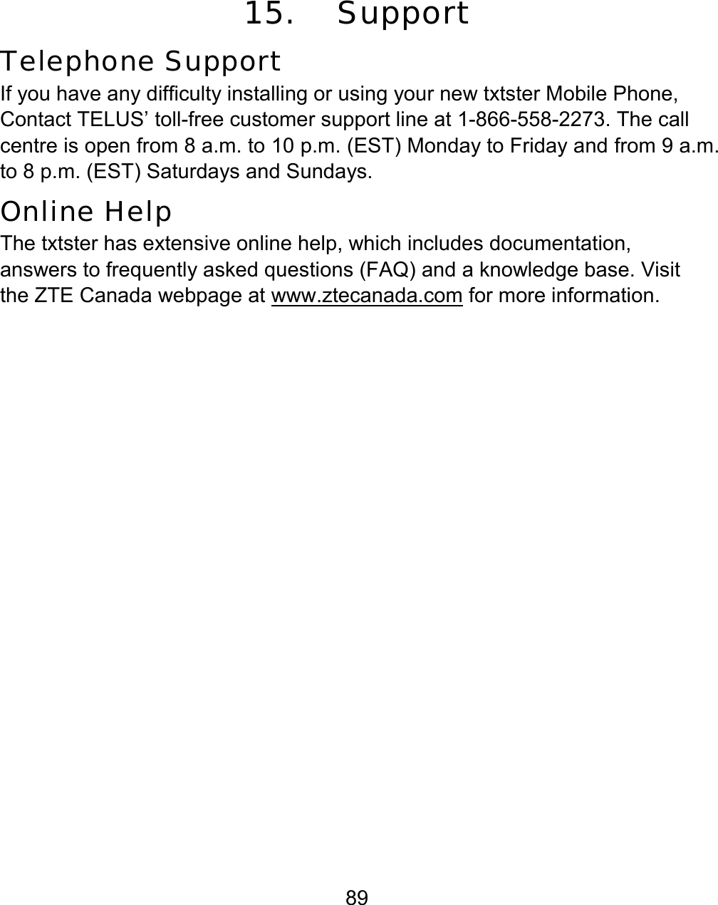 89 15. Support Telephone Support If you have any difficulty installing or using your new txtster Mobile Phone, Contact TELUS’ toll-free customer support line at 1-866-558-2273. The call centre is open from 8 a.m. to 10 p.m. (EST) Monday to Friday and from 9 a.m. to 8 p.m. (EST) Saturdays and Sundays. Online Help The txtster has extensive online help, which includes documentation, answers to frequently asked questions (FAQ) and a knowledge base. Visit the ZTE Canada webpage at www.ztecanada.com for more information.              