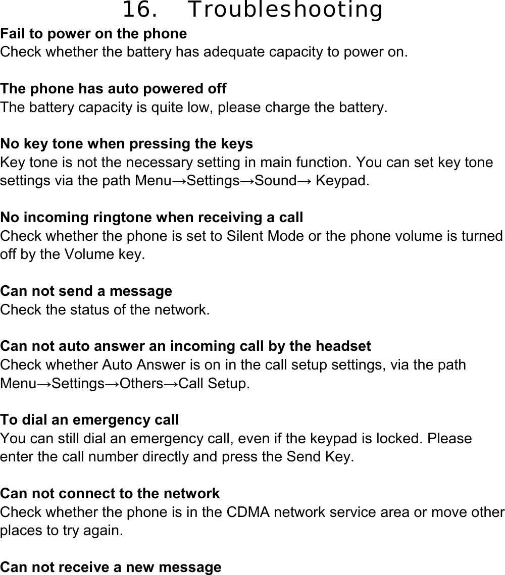 16. Troubleshooting Fail to power on the phone Check whether the battery has adequate capacity to power on.  The phone has auto powered off The battery capacity is quite low, please charge the battery.  No key tone when pressing the keys Key tone is not the necessary setting in main function. You can set key tone settings via the path Menu→Settings→Sound→ Keypad.  No incoming ringtone when receiving a call Check whether the phone is set to Silent Mode or the phone volume is turned off by the Volume key.  Can not send a message Check the status of the network.  Can not auto answer an incoming call by the headset Check whether Auto Answer is on in the call setup settings, via the path Menu→Settings→Others→Call Setup.  To dial an emergency call You can still dial an emergency call, even if the keypad is locked. Please enter the call number directly and press the Send Key.  Can not connect to the network Check whether the phone is in the CDMA network service area or move other places to try again.  Can not receive a new message 