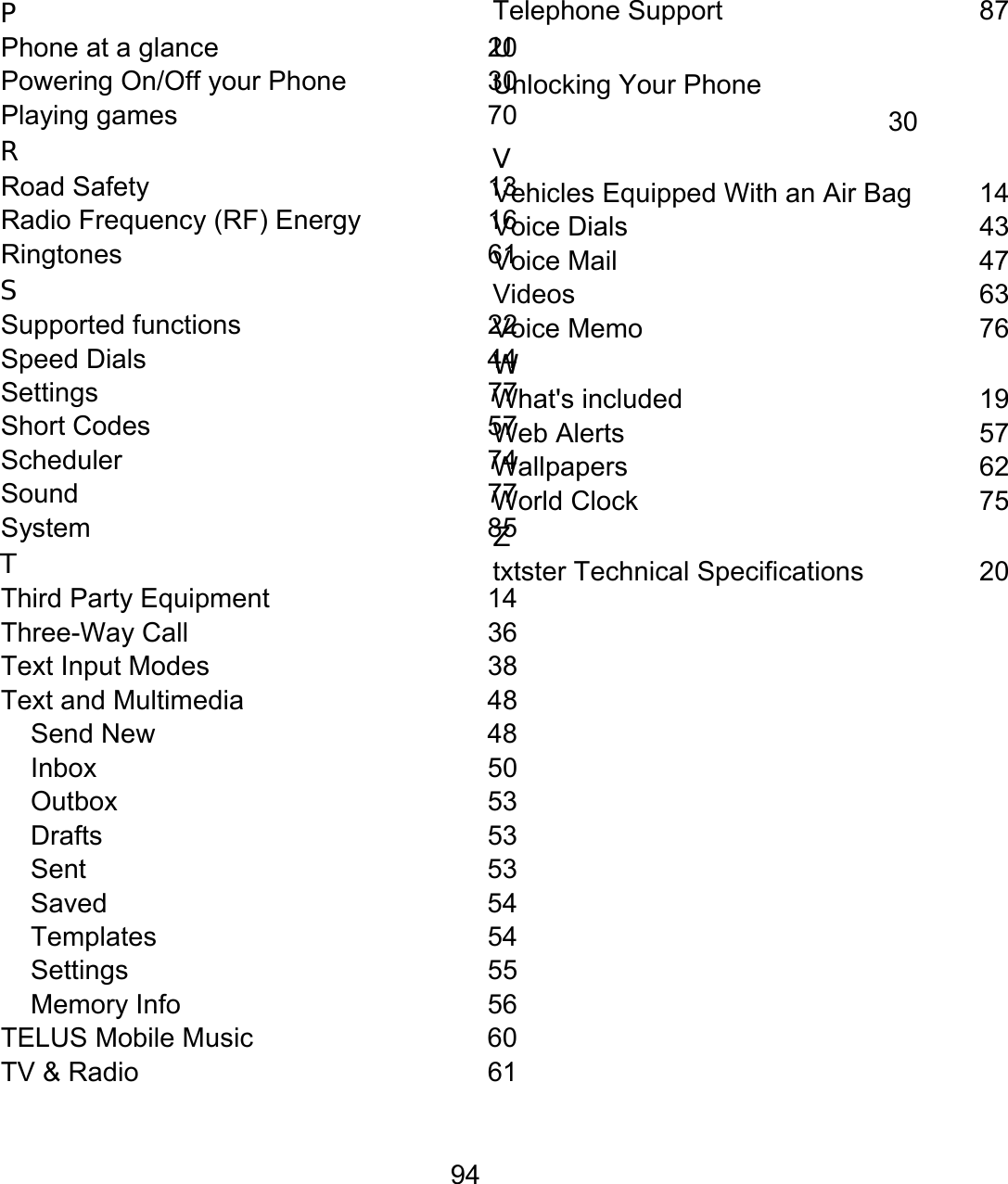 94 P Phone at a glance  20 Powering On/Off your Phone  30 Playing games  70 R Road Safety  13 Radio Frequency (RF) Energy  16 Ringtones 61 S Supported functions 22 Speed Dials  44 Settings 77 Short Codes  57 Scheduler 74 Sound 77 System 85 T Third Party Equipment  14 Three-Way Call  36 Text Input Modes  38 Text and Multimedia  48 Send New  48 Inbox 50 Outbox 53 Drafts 53 Sent 53 Saved 54 Templates 54 Settings 55 Memory Info  56 TELUS Mobile Music  60 TV &amp; Radio  61 Telephone Support  87 U Unlocking Your Phone  30 V Vehicles Equipped With an Air Bag  14 Voice Dials  43 Voice Mail  47 Videos 63 Voice Memo  76 W What&apos;s included  19 Web Alerts  57 Wallpapers 62 World Clock  75 Z txtster Technical Specifications  20  