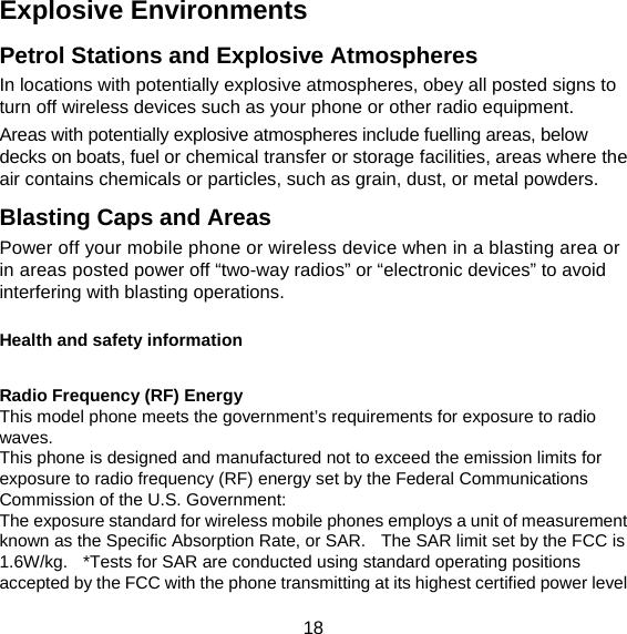 18 Explosive Environments Petrol Stations and Explosive Atmospheres In locations with potentially explosive atmospheres, obey all posted signs to turn off wireless devices such as your phone or other radio equipment. Areas with potentially explosive atmospheres include fuelling areas, below decks on boats, fuel or chemical transfer or storage facilities, areas where the air contains chemicals or particles, such as grain, dust, or metal powders. Blasting Caps and Areas Power off your mobile phone or wireless device when in a blasting area or in areas posted power off “two-way radios” or “electronic devices” to avoid interfering with blasting operations.  Health and safety information  Radio Frequency (RF) Energy This model phone meets the government’s requirements for exposure to radio waves. This phone is designed and manufactured not to exceed the emission limits for exposure to radio frequency (RF) energy set by the Federal Communications Commission of the U.S. Government: The exposure standard for wireless mobile phones employs a unit of measurement known as the Specific Absorption Rate, or SAR.   The SAR limit set by the FCC is 1.6W/kg.   *Tests for SAR are conducted using standard operating positions accepted by the FCC with the phone transmitting at its highest certified power level 