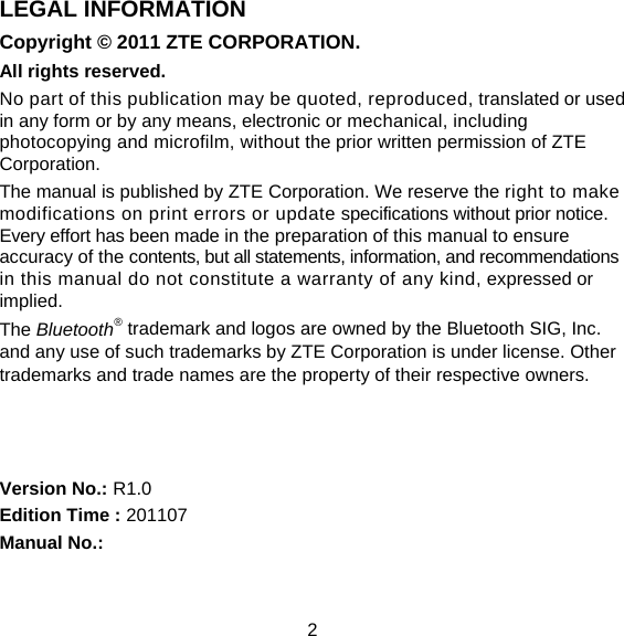 2 LEGAL INFORMATION Copyright © 2011 ZTE CORPORATION. All rights reserved. No part of this publication may be quoted, reproduced, translated or used in any form or by any means, electronic or mechanical, including photocopying and microfilm, without the prior written permission of ZTE Corporation. The manual is published by ZTE Corporation. We reserve the right to make modifications on print errors or update specifications without prior notice. Every effort has been made in the preparation of this manual to ensure accuracy of the contents, but all statements, information, and recommendations in this manual do not constitute a warranty of any kind, expressed or implied. The Bluetooth® trademark and logos are owned by the Bluetooth SIG, Inc. and any use of such trademarks by ZTE Corporation is under license. Other trademarks and trade names are the property of their respective owners.    Version No.: R1.0 Edition Time : 201107 Manual No.:  