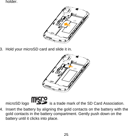 25 holder.   3.  Hold your microSD card and slide it in.  microSD logo    is a trade mark of the SD Card Association. 4.  Insert the battery by aligning the gold contacts on the battery with the gold contacts in the battery compartment. Gently push down on the battery until it clicks into place. 