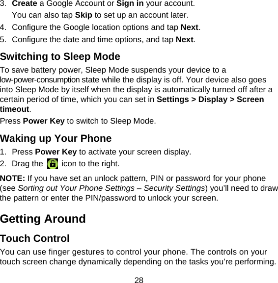 28 3.  Create a Google Account or Sign in your account. You can also tap Skip to set up an account later. 4.  Configure the Google location options and tap Next. 5.  Configure the date and time options, and tap Next. Switching to Sleep Mode To save battery power, Sleep Mode suspends your device to a low-power-consumption state while the display is off. Your device also goes into Sleep Mode by itself when the display is automatically turned off after a certain period of time, which you can set in Settings &gt; Display &gt; Screen timeout.  Press Power Key to switch to Sleep Mode. Waking up Your Phone 1. Press Power Key to activate your screen display. 2. Drag the   icon to the right. NOTE: If you have set an unlock pattern, PIN or password for your phone (see Sorting out Your Phone Settings – Security Settings) you’ll need to draw the pattern or enter the PIN/password to unlock your screen. Getting Around Touch Control You can use finger gestures to control your phone. The controls on your touch screen change dynamically depending on the tasks you’re performing. 