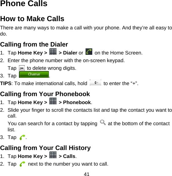41 Phone Calls How to Make Calls There are many ways to make a call with your phone. And they’re all easy to do. Calling from the Dialer 1. Tap Home Key &gt;   &gt; Dialer or    on the Home Screen. 2.  Enter the phone number with the on-screen keypad. Tap    to delete wrong digits. 3. Tap  . TIPS: To make international calls, hold    to enter the “+”. Calling from Your Phonebook 1. Tap Home Key &gt;   &gt; Phonebook. 2.  Slide your finger to scroll the contacts list and tap the contact you want to call. You can search for a contact by tapping    at the bottom of the contact list. 3. Tap  . Calling from Your Call History 1. Tap Home Key &gt;   &gt; Calls. 2. Tap    next to the number you want to call. 