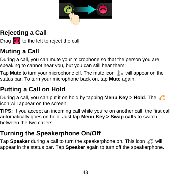 43  Rejecting a Call Drag    to the left to reject the call. Muting a Call During a call, you can mute your microphone so that the person you are speaking to cannot hear you, but you can still hear them: Tap Mute to turn your microphone off. The mute icon    will appear on the status bar. To turn your microphone back on, tap Mute again. Putting a Call on Hold During a call, you can put it on hold by tapping Menu Key &gt; Hold. The   icon will appear on the screen. TIPS: If you accept an incoming call while you’re on another call, the first call automatically goes on hold. Just tap Menu Key &gt; Swap calls to switch between the two callers. Turning the Speakerphone On/Off Tap Speaker during a call to turn the speakerphone on. This icon   will appear in the status bar. Tap Speaker again to turn off the speakerphone.   