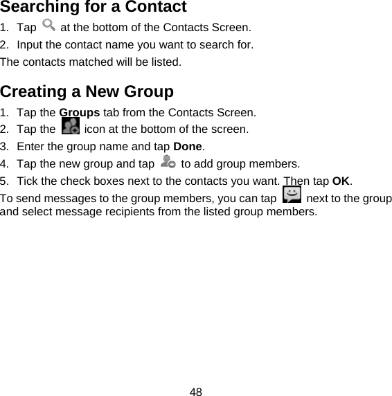 48 Searching for a Contact 1. Tap    at the bottom of the Contacts Screen. 2.  Input the contact name you want to search for. The contacts matched will be listed. Creating a New Group 1. Tap the Groups tab from the Contacts Screen. 2. Tap the    icon at the bottom of the screen. 3.  Enter the group name and tap Done. 4.  Tap the new group and tap    to add group members. 5.  Tick the check boxes next to the contacts you want. Then tap OK. To send messages to the group members, you can tap    next to the group and select message recipients from the listed group members. 