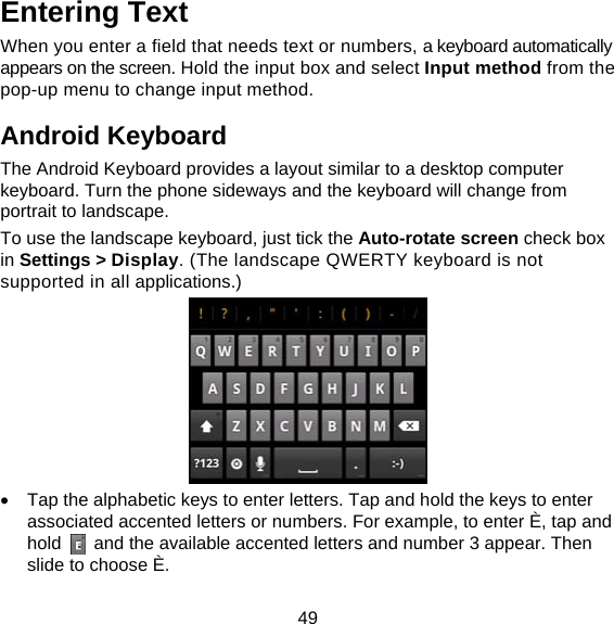49 Entering Text When you enter a field that needs text or numbers, a keyboard automatically appears on the screen. Hold the input box and select Input method from the pop-up menu to change input method. Android Keyboard The Android Keyboard provides a layout similar to a desktop computer keyboard. Turn the phone sideways and the keyboard will change from portrait to landscape.   To use the landscape keyboard, just tick the Auto-rotate screen check box in Settings &gt; Display. (The landscape QWERTY keyboard is not supported in all applications.)    Tap the alphabetic keys to enter letters. Tap and hold the keys to enter associated accented letters or numbers. For example, to enter È, tap and hold    and the available accented letters and number 3 appear. Then slide to choose È. 