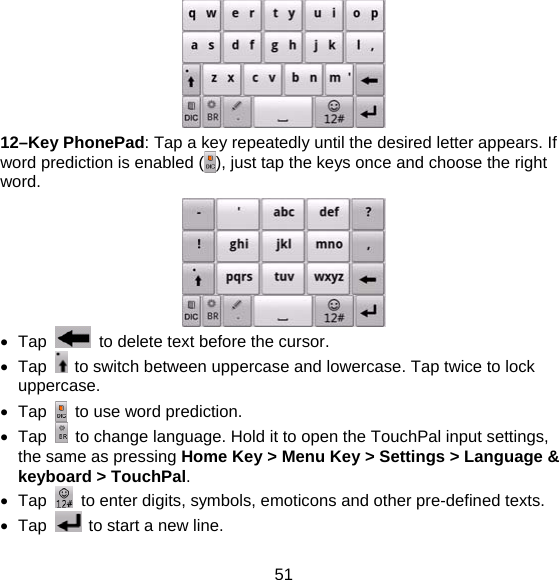 51  12–Key PhonePad: Tap a key repeatedly until the desired letter appears. If word prediction is enabled ( ), just tap the keys once and choose the right word.   Tap    to delete text before the cursor.  Tap    to switch between uppercase and lowercase. Tap twice to lock uppercase.  Tap    to use word prediction.  Tap    to change language. Hold it to open the TouchPal input settings, the same as pressing Home Key &gt; Menu Key &gt; Settings &gt; Language &amp; keyboard &gt; TouchPal.  Tap    to enter digits, symbols, emoticons and other pre-defined texts.  Tap    to start a new line. 