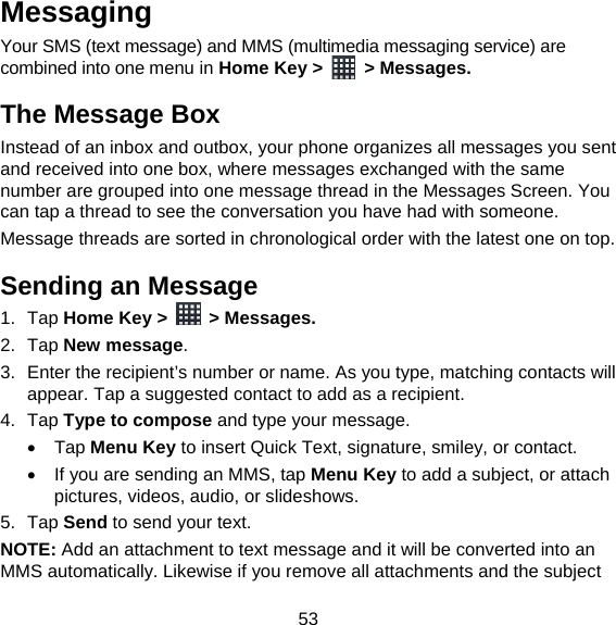 53 Messaging Your SMS (text message) and MMS (multimedia messaging service) are combined into one menu in Home Key &gt;   &gt; Messages. The Message Box Instead of an inbox and outbox, your phone organizes all messages you sent and received into one box, where messages exchanged with the same number are grouped into one message thread in the Messages Screen. You can tap a thread to see the conversation you have had with someone. Message threads are sorted in chronological order with the latest one on top. Sending an Message 1. Tap Home Key &gt;   &gt; Messages. 2. Tap New message. 3.  Enter the recipient’s number or name. As you type, matching contacts will appear. Tap a suggested contact to add as a recipient. 4. Tap Type to compose and type your message.  Tap Menu Key to insert Quick Text, signature, smiley, or contact.   If you are sending an MMS, tap Menu Key to add a subject, or attach pictures, videos, audio, or slideshows. 5. Tap Send to send your text. NOTE: Add an attachment to text message and it will be converted into an MMS automatically. Likewise if you remove all attachments and the subject 