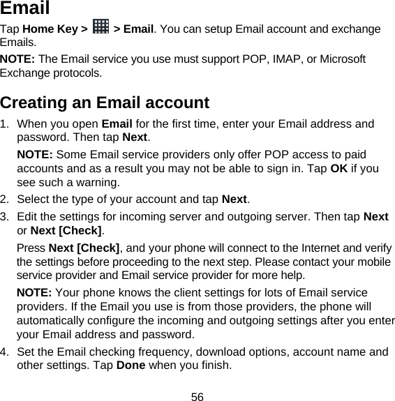 56 Email Tap Home Key &gt;   &gt; Email. You can setup Email account and exchange Emails. NOTE: The Email service you use must support POP, IMAP, or Microsoft Exchange protocols. Creating an Email account 1. When you open Email for the first time, enter your Email address and password. Then tap Next.  NOTE: Some Email service providers only offer POP access to paid accounts and as a result you may not be able to sign in. Tap OK if you see such a warning. 2.  Select the type of your account and tap Next. 3.  Edit the settings for incoming server and outgoing server. Then tap Next or Next [Check]. Press Next [Check], and your phone will connect to the Internet and verify the settings before proceeding to the next step. Please contact your mobile service provider and Email service provider for more help. NOTE: Your phone knows the client settings for lots of Email service providers. If the Email you use is from those providers, the phone will automatically configure the incoming and outgoing settings after you enter your Email address and password. 4.  Set the Email checking frequency, download options, account name and other settings. Tap Done when you finish. 