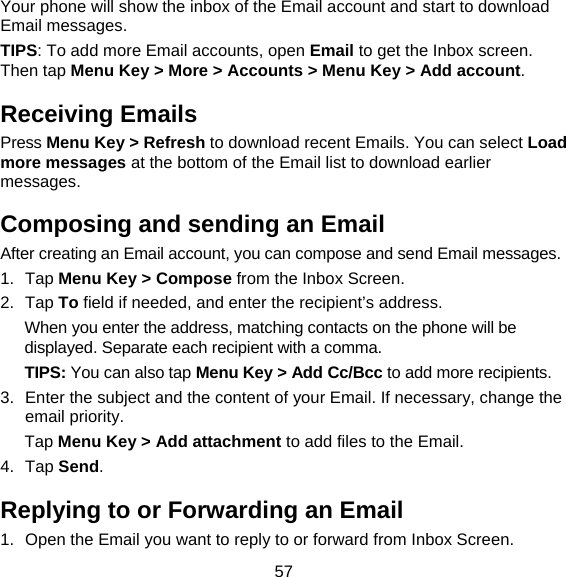 57 Your phone will show the inbox of the Email account and start to download Email messages. TIPS: To add more Email accounts, open Email to get the Inbox screen. Then tap Menu Key &gt; More &gt; Accounts &gt; Menu Key &gt; Add account. Receiving Emails Press Menu Key &gt; Refresh to download recent Emails. You can select Load more messages at the bottom of the Email list to download earlier messages. Composing and sending an Email After creating an Email account, you can compose and send Email messages. 1. Tap Menu Key &gt; Compose from the Inbox Screen. 2. Tap To field if needed, and enter the recipient’s address. When you enter the address, matching contacts on the phone will be displayed. Separate each recipient with a comma. TIPS: You can also tap Menu Key &gt; Add Cc/Bcc to add more recipients. 3.  Enter the subject and the content of your Email. If necessary, change the email priority. Tap Menu Key &gt; Add attachment to add files to the Email. 4. Tap Send. Replying to or Forwarding an Email 1.  Open the Email you want to reply to or forward from Inbox Screen. 