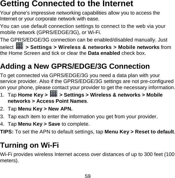 59 Getting Connected to the Internet   Your phone’s impressive networking capabilities allow you to access the Internet or your corporate network with ease. You can use default connection settings to connect to the web via your mobile network (GPRS/EDGE/3G), or Wi-Fi. The GPRS/EDGE/3G connection can be enabled/disabled manually. Just select    &gt; Settings &gt; Wireless &amp; networks &gt; Mobile networks from the Home Screen and tick or clear the Data enabled check box. Adding a New GPRS/EDGE/3G Connection To get connected via GPRS/EDGE/3G you need a data plan with your service provider. Also if the GPRS/EDGE/3G settings are not pre-configured on your phone, please contact your provider to get the necessary information.   1. Tap Home Key &gt;    &gt; Settings &gt; Wireless &amp; networks &gt; Mobile networks &gt; Access Point Names. 2. Tap Menu Key &gt; New APN. 3.  Tap each item to enter the information you get from your provider.   4. Tap Menu Key &gt; Save to complete. TIPS: To set the APN to default settings, tap Menu Key &gt; Reset to default. Turning on Wi-Fi   Wi-Fi provides wireless Internet access over distances of up to 300 feet (100 meters). 