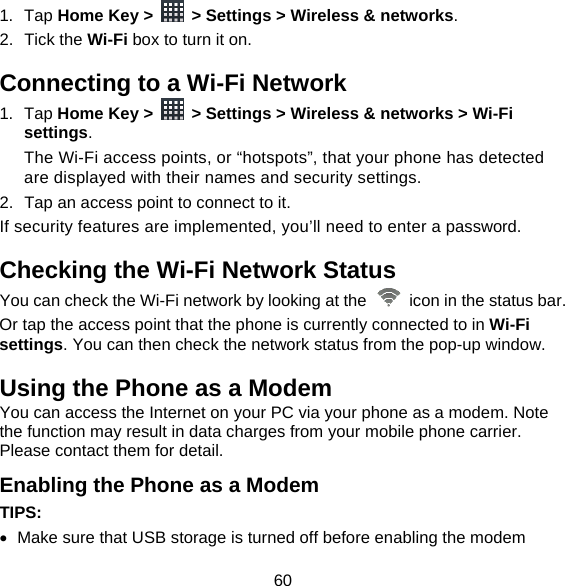 60 1. Tap Home Key &gt;    &gt; Settings &gt; Wireless &amp; networks. 2. Tick the Wi-Fi box to turn it on. Connecting to a Wi-Fi Network 1. Tap Home Key &gt;    &gt; Settings &gt; Wireless &amp; networks &gt; Wi-Fi settings. The Wi-Fi access points, or “hotspots”, that your phone has detected are displayed with their names and security settings. 2.  Tap an access point to connect to it. If security features are implemented, you’ll need to enter a password. Checking the Wi-Fi Network Status You can check the Wi-Fi network by looking at the    icon in the status bar.   Or tap the access point that the phone is currently connected to in Wi-Fi settings. You can then check the network status from the pop-up window. Using the Phone as a Modem You can access the Internet on your PC via your phone as a modem. Note the function may result in data charges from your mobile phone carrier. Please contact them for detail. Enabling the Phone as a Modem TIPS:    Make sure that USB storage is turned off before enabling the modem 