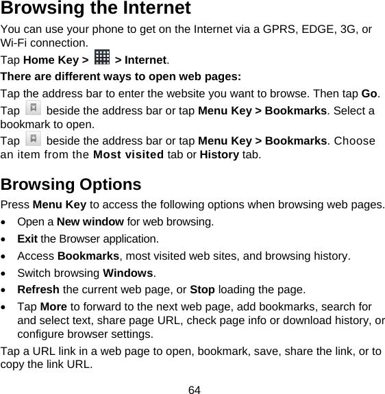 64 Browsing the Internet You can use your phone to get on the Internet via a GPRS, EDGE, 3G, or Wi-Fi connection.   Tap Home Key &gt;   &gt; Internet. There are different ways to open web pages: Tap the address bar to enter the website you want to browse. Then tap Go. Tap    beside the address bar or tap Menu Key &gt; Bookmarks. Select a bookmark to open. Tap    beside the address bar or tap Menu Key &gt; Bookmarks. Choose an item from the Most visited tab or History tab.   Browsing Options Press Menu Key to access the following options when browsing web pages.  Open a New window for web browsing.  Exit the Browser application.  Access Bookmarks, most visited web sites, and browsing history.  Switch browsing Windows.  Refresh the current web page, or Stop loading the page.  Tap More to forward to the next web page, add bookmarks, search for and select text, share page URL, check page info or download history, or configure browser settings. Tap a URL link in a web page to open, bookmark, save, share the link, or to copy the link URL. 