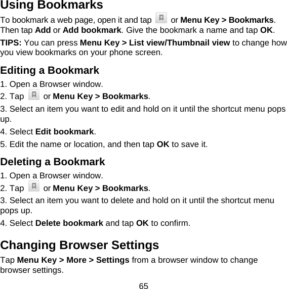 65 Using Bookmarks To bookmark a web page, open it and tap   or Menu Key &gt; Bookmarks. Then tap Add or Add bookmark. Give the bookmark a name and tap OK. TIPS: You can press Menu Key &gt; List view/Thumbnail view to change how you view bookmarks on your phone screen. Editing a Bookmark 1. Open a Browser window. 2. Tap   or Menu Key &gt; Bookmarks. 3. Select an item you want to edit and hold on it until the shortcut menu pops up. 4. Select Edit bookmark. 5. Edit the name or location, and then tap OK to save it. Deleting a Bookmark 1. Open a Browser window. 2. Tap   or Menu Key &gt; Bookmarks. 3. Select an item you want to delete and hold on it until the shortcut menu pops up. 4. Select Delete bookmark and tap OK to confirm. Changing Browser Settings Tap Menu Key &gt; More &gt; Settings from a browser window to change browser settings. 