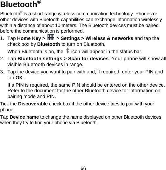 66 Bluetooth® Bluetooth® is a short-range wireless communication technology. Phones or other devices with Bluetooth capabilities can exchange information wirelessly within a distance of about 10 meters. The Bluetooth devices must be paired before the communication is performed. 1. Tap Home Key &gt;    &gt; Settings &gt; Wireless &amp; networks and tap the check box by Bluetooth to turn on Bluetooth.   When Bluetooth is on, the    icon will appear in the status bar. 2. Tap Bluetooth settings &gt; Scan for devices. Your phone will show all visible Bluetooth devices in range. 3.  Tap the device you want to pair with and, if required, enter your PIN and tap OK. If a PIN is required, the same PIN should be entered on the other device. Refer to the document for the other Bluetooth device for information on pairing mode and PIN. Tick the Discoverable check box if the other device tries to pair with your phone. Tap Device name to change the name displayed on other Bluetooth devices when they try to find your phone via Bluetooth. 