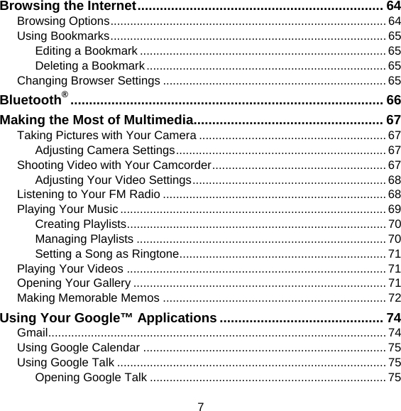 7 Browsing the Internet .................................................................. 64 Browsing Options .................................................................................... 64 Using Bookmarks .................................................................................... 65 Editing a Bookmark ........................................................................... 65 Deleting a Bookmark ......................................................................... 65 Changing Browser Settings .................................................................... 65 Bluetooth® .................................................................................... 66 Making the Most of Multimedia................................................... 67 Taking Pictures with Your Camera ......................................................... 67 Adjusting Camera Settings ................................................................ 67 Shooting Video with Your Camcorder ..................................................... 67 Adjusting Your Video Settings ........................................................... 68 Listening to Your FM Radio .................................................................... 68 Playing Your Music ................................................................................. 69 Creating Playlists ............................................................................... 70 Managing Playlists ............................................................................ 70 Setting a Song as Ringtone ............................................................... 71 Playing Your Videos ............................................................................... 71 Opening Your Gallery ............................................................................. 71 Making Memorable Memos .................................................................... 72 Using Your Google™ Applications ............................................ 74 Gmail ....................................................................................................... 74 Using Google Calendar .......................................................................... 75 Using Google Talk .................................................................................. 75 Opening Google Talk ........................................................................ 75 