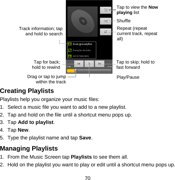 70   Creating Playlists Playlists help you organize your music files: 1.  Select a music file you want to add to a new playlist. 2.  Tap and hold on the file until a shortcut menu pops up. 3. Tap Add to playlist. 4. Tap New. 5.  Type the playlist name and tap Save.  Managing Playlists 1.  From the Music Screen tap Playlists to see them all. 2.  Hold on the playlist you want to play or edit until a shortcut menu pops up. Tap to view the Now playing list Shuffle Repeat (repeat current track, repeat all) Tap to skip; hold to fast forward Play/Pause Drag or tap to jump within the trackTap for back; hold to rewindTrack information; tap and hold to search