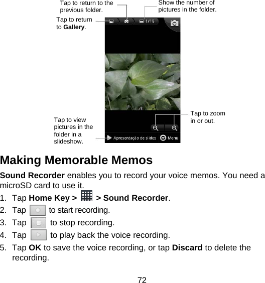 72              Making Memorable Memos   Sound Recorder enables you to record your voice memos. You need a microSD card to use it. 1. Tap Home Key &gt;   &gt; Sound Recorder. 2. Tap   to start recording. 3. Tap    to stop recording. 4. Tap    to play back the voice recording. 5. Tap OK to save the voice recording, or tap Discard to delete the recording. Tap to return to the previous folder. Show the number of pictures in the folder. Tap to return to Gallery. Tap to zoom in or out. Tap to view pictures in the folder in a slideshow. 