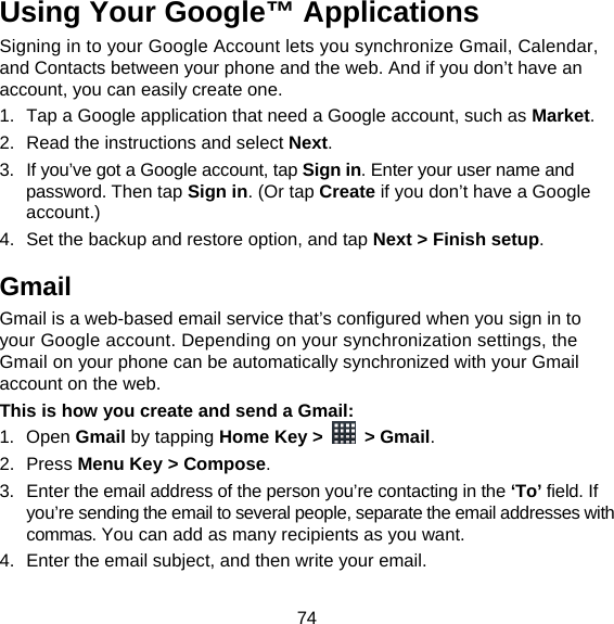 74 Using Your Google™ Applications Signing in to your Google Account lets you synchronize Gmail, Calendar, and Contacts between your phone and the web. And if you don’t have an account, you can easily create one. 1.  Tap a Google application that need a Google account, such as Market. 2.  Read the instructions and select Next. 3.  If you’ve got a Google account, tap Sign in. Enter your user name and password. Then tap Sign in. (Or tap Create if you don’t have a Google account.) 4.  Set the backup and restore option, and tap Next &gt; Finish setup. Gmail Gmail is a web-based email service that’s configured when you sign in to your Google account. Depending on your synchronization settings, the Gmail on your phone can be automatically synchronized with your Gmail account on the web. This is how you create and send a Gmail: 1. Open Gmail by tapping Home Key &gt;   &gt; Gmail. 2. Press Menu Key &gt; Compose. 3.  Enter the email address of the person you’re contacting in the ‘To’ field. If you’re sending the email to several people, separate the email addresses with commas. You can add as many recipients as you want. 4.  Enter the email subject, and then write your email. 