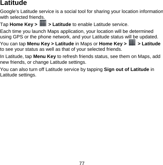 77 Latitude Google’s Latitude service is a social tool for sharing your location information with selected friends.   Tap Home Key &gt;  &gt; Latitude to enable Latitude service. Each time you launch Maps application, your location will be determined using GPS or the phone network, and your Latitude status will be updated. You can tap Menu Key &gt; Latitude in Maps or Home Key &gt;   &gt; Latitude to see your status as well as that of your selected friends. In Latitude, tap Menu Key to refresh friends status, see them on Maps, add new friends, or change Latitude settings. You can also turn off Latitude service by tapping Sign out of Latitude in Latitude settings. 