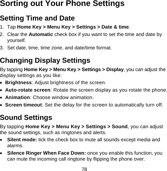 78 Sorting out Your Phone Settings Setting Time and Date 1. Tap Home Key &gt; Menu Key &gt; Settings &gt; Date &amp; time. 2. Clear the Automatic check box if you want to set the time and date by yourself. 3.  Set date, time, time zone, and date/time format. Changing Display Settings By tapping Home Key &gt; Menu Key &gt; Settings &gt; Display, you can adjust the display settings as you like:  Brightness: Adjust brightness of the screen.  Auto-rotate screen: Rotate the screen display as you rotate the phone.  Animation: Choose window animation.  Screen timeout: Set the delay for the screen to automatically turn off. Sound Settings By tapping Home Key &gt; Menu Key &gt; Settings &gt; Sound, you can adjust the sound settings, such as ringtones and alerts.  Silent mode: tick the check box to mute all sounds except media and alarms.  Silence Ringer When Face Down: once you enable this function, you can mute the incoming call ringtone by flipping the phone over. 