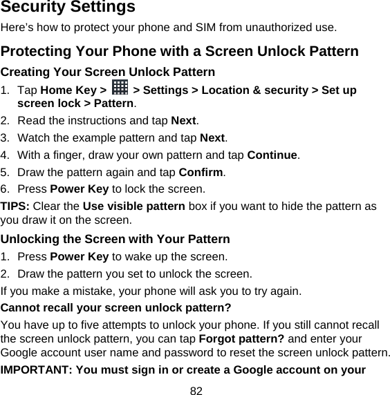 82 Security Settings Here’s how to protect your phone and SIM from unauthorized use.   Protecting Your Phone with a Screen Unlock Pattern Creating Your Screen Unlock Pattern 1. Tap Home Key &gt;    &gt; Settings &gt; Location &amp; security &gt; Set up screen lock &gt; Pattern. 2.  Read the instructions and tap Next. 3.  Watch the example pattern and tap Next.  4.  With a finger, draw your own pattern and tap Continue. 5.  Draw the pattern again and tap Confirm. 6. Press Power Key to lock the screen. TIPS: Clear the Use visible pattern box if you want to hide the pattern as you draw it on the screen. Unlocking the Screen with Your Pattern 1. Press Power Key to wake up the screen. 2.  Draw the pattern you set to unlock the screen. If you make a mistake, your phone will ask you to try again. Cannot recall your screen unlock pattern? You have up to five attempts to unlock your phone. If you still cannot recall the screen unlock pattern, you can tap Forgot pattern? and enter your Google account user name and password to reset the screen unlock pattern. IMPORTANT: You must sign in or create a Google account on your 