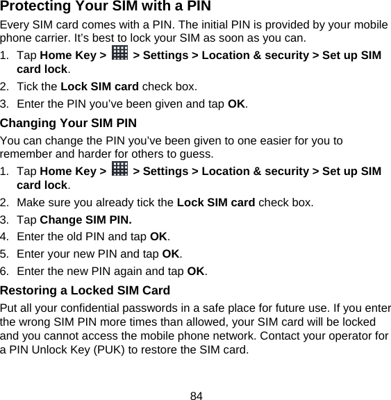 84 Protecting Your SIM with a PIN Every SIM card comes with a PIN. The initial PIN is provided by your mobile phone carrier. It’s best to lock your SIM as soon as you can. 1. Tap Home Key &gt;    &gt; Settings &gt; Location &amp; security &gt; Set up SIM card lock. 2. Tick the Lock SIM card check box. 3.  Enter the PIN you’ve been given and tap OK. Changing Your SIM PIN You can change the PIN you’ve been given to one easier for you to remember and harder for others to guess. 1. Tap Home Key &gt;    &gt; Settings &gt; Location &amp; security &gt; Set up SIM card lock. 2.  Make sure you already tick the Lock SIM card check box. 3. Tap Change SIM PIN. 4.  Enter the old PIN and tap OK. 5.  Enter your new PIN and tap OK. 6.  Enter the new PIN again and tap OK. Restoring a Locked SIM Card Put all your confidential passwords in a safe place for future use. If you enter the wrong SIM PIN more times than allowed, your SIM card will be locked and you cannot access the mobile phone network. Contact your operator for a PIN Unlock Key (PUK) to restore the SIM card. 