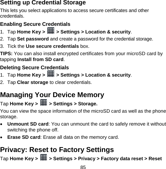 85 Setting up Credential Storage This lets you select applications to access secure certificates and other credentials. Enabling Secure Credentials 1. Tap Home Key &gt;    &gt; Settings &gt; Location &amp; security. 2. Tap Set password and create a password for the credential storage. 3. Tick the Use secure credentials box.  TIPS: You can also install encrypted certificates from your microSD card by tapping Install from SD card. Deleting Secure Credentials 1. Tap Home Key &gt;    &gt; Settings &gt; Location &amp; security. 2. Tap Clear storage to clear credentials. Managing Your Device Memory Tap Home Key &gt;    &gt; Settings &gt; Storage. You can view the space information of the microSD card as well as the phone storage.   Unmount SD card: You can unmount the card to safely remove it without switching the phone off.  Erase SD card: Erase all data on the memory card. Privacy: Reset to Factory Settings Tap Home Key &gt;    &gt; Settings &gt; Privacy &gt; Factory data reset &gt; Reset 