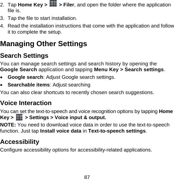 87 2. Tap Home Key &gt;   &gt; Filer, and open the folder where the application file is. 3.  Tap the file to start installation. 4.  Read the installation instructions that come with the application and follow it to complete the setup. Managing Other Settings Search Settings You can manage search settings and search history by opening the Google Search application and tapping Menu Key &gt; Search settings.  Google search: Adjust Google search settings.  Searchable items: Adjust searching   You can also clear shortcuts to recently chosen search suggestions. Voice Interaction You can set the text-to-speech and voice recognition options by tapping Home Key &gt;    &gt; Settings &gt; Voice input &amp; output.  NOTE: You need to download voice data in order to use the text-to-speech function. Just tap Install voice data in Text-to-speech settings. Accessibility Configure accessibility options for accessibility-related applications. 
