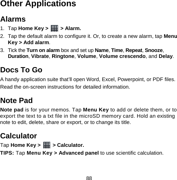 88 Other Applications Alarms 1. Tap Home Key &gt;   &gt; Alarm. 2.  Tap the default alarm to configure it. Or, to create a new alarm, tap Menu Key &gt; Add alarm. 3. Tick the Turn on alarm box and set up Name, Time, Repeat, Snooze, Duration, Vibrate, Ringtone, Volume, Volume crescendo, and Delay. Docs To Go A handy application suite that’ll open Word, Excel, Powerpoint, or PDF files. Read the on-screen instructions for detailed information. Note Pad Note pad is for your memos. Tap Menu Key to add or delete them, or to export the text to a txt file in the microSD memory card. Hold an existing note to edit, delete, share or export, or to change its title. Calculator Tap Home Key &gt;   &gt; Calculator. TIPS: Tap Menu Key &gt; Advanced panel to use scientific calculation. 