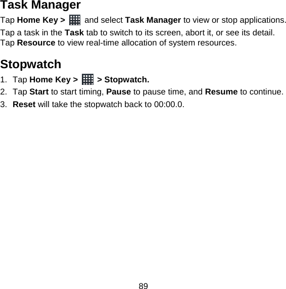 89 Task Manager Tap Home Key &gt;   and select Task Manager to view or stop applications. Tap a task in the Task tab to switch to its screen, abort it, or see its detail. Tap Resource to view real-time allocation of system resources. Stopwatch 1. Tap Home Key &gt;   &gt; Stopwatch. 2. Tap Start to start timing, Pause to pause time, and Resume to continue. 3.  Reset will take the stopwatch back to 00:00.0.  