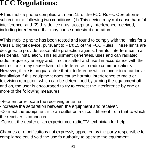 91 FCC Regulations:  This mobile phone complies with part 15 of the FCC Rules. Operation is subject to the following two conditions: (1) This device may not cause harmful interference, and (2) this device must accept any interference received, including interference that may cause undesired operation.  This mobile phone has been tested and found to comply with the limits for a Class B digital device, pursuant to Part 15 of the FCC Rules. These limits are designed to provide reasonable protection against harmful interference in a residential installation. This equipment generates, uses and can radiated radio frequency energy and, if not installed and used in accordance with the instructions, may cause harmful interference to radio communications. However, there is no guarantee that interference will not occur in a particular installation If this equipment does cause harmful interference to radio or television reception, which can be determined by turning the equipment off and on, the user is encouraged to try to correct the interference by one or more of the following measures:  -Reorient or relocate the receiving antenna. -Increase the separation between the equipment and receiver. -Connect the equipment into an outlet on a circuit different from that to which the receiver is connected. -Consult the dealer or an experienced radio/TV technician for help.  Changes or modifications not expressly approved by the party responsible for compliance could void the user‘s authority to operate the equipment. 