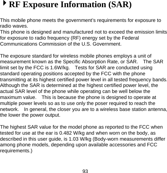 93 4RF Exposure Information (SAR)  This mobile phone meets the government’s requirements for exposure to radio waves. This phone is designed and manufactured not to exceed the emission limits for exposure to radio frequency (RF) energy set by the Federal Communications Commission of the U.S. Government.      The exposure standard for wireless mobile phones employs a unit of measurement known as the Specific Absorption Rate, or SAR.    The SAR limit set by the FCC is 1.6W/kg.    Tests for SAR are conducted using standard operating positions accepted by the FCC with the phone transmitting at its highest certified power level in all tested frequency bands.   Although the SAR is determined at the highest certified power level, the actual SAR level of the phone while operating can be well below the maximum value.    This is because the phone is designed to operate at multiple power levels so as to use only the poser required to reach the network.    In general, the closer you are to a wireless base station antenna, the lower the power output.  The highest SAR value for the model phone as reported to the FCC when tested for use at the ear is 0.482 W/kg and when worn on the body, as described in this user guide, is 1.03 W/kg (Body-worn measurements differ among phone models, depending upon available accessories and FCC requirements.)  