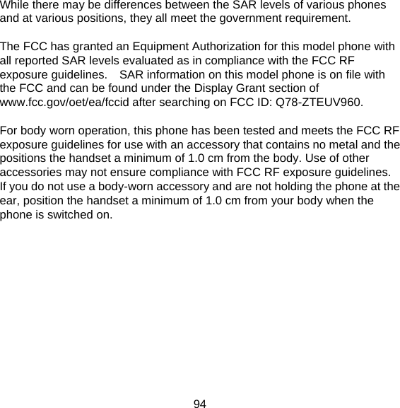 94 While there may be differences between the SAR levels of various phones and at various positions, they all meet the government requirement.  The FCC has granted an Equipment Authorization for this model phone with all reported SAR levels evaluated as in compliance with the FCC RF exposure guidelines.  SAR information on this model phone is on file with the FCC and can be found under the Display Grant section of www.fcc.gov/oet/ea/fccid after searching on FCC ID: Q78-ZTEUV960.  For body worn operation, this phone has been tested and meets the FCC RF exposure guidelines for use with an accessory that contains no metal and the positions the handset a minimum of 1.0 cm from the body. Use of other accessories may not ensure compliance with FCC RF exposure guidelines.   If you do not use a body-worn accessory and are not holding the phone at the ear, position the handset a minimum of 1.0 cm from your body when the phone is switched on.   