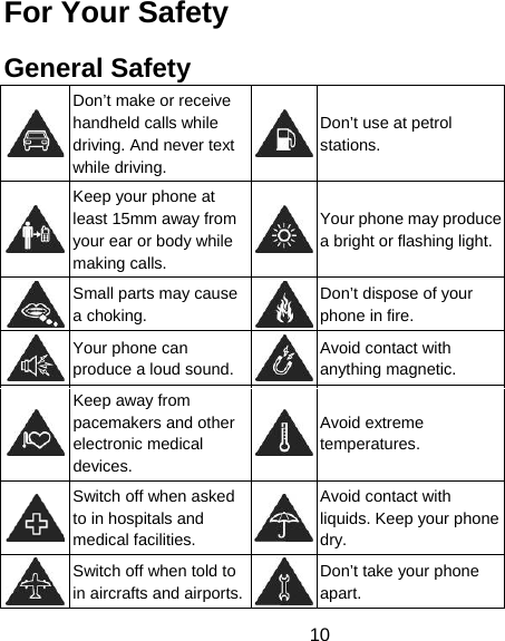 10 For Your Safety General Safety  Don’t make or receive handheld calls while driving. And never text while driving. Don’t use at petrol stations.  Keep your phone at least 15mm away from your ear or body while making calls. Your phone may produce a bright or flashing light. Small parts may cause a choking. Don’t dispose of your phone in fire.  Your phone can produce a loud sound.Avoid contact with anything magnetic.  Keep away from pacemakers and other electronic medical devices. Avoid extreme temperatures.  Switch off when asked to in hospitals and medical facilities. Avoid contact with liquids. Keep your phone dry.  Switch off when told to in aircrafts and airports.Don’t take your phone apart. 