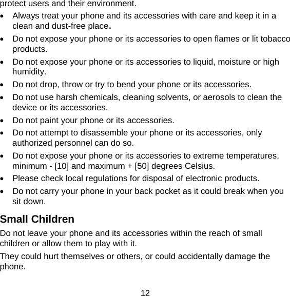 12 protect users and their environment.   Always treat your phone and its accessories with care and keep it in a clean and dust-free place.   Do not expose your phone or its accessories to open flames or lit tobacco products.   Do not expose your phone or its accessories to liquid, moisture or high humidity.   Do not drop, throw or try to bend your phone or its accessories.   Do not use harsh chemicals, cleaning solvents, or aerosols to clean the device or its accessories.   Do not paint your phone or its accessories.   Do not attempt to disassemble your phone or its accessories, only authorized personnel can do so.   Do not expose your phone or its accessories to extreme temperatures, minimum - [10] and maximum + [50] degrees Celsius.   Please check local regulations for disposal of electronic products.   Do not carry your phone in your back pocket as it could break when you sit down. Small Children Do not leave your phone and its accessories within the reach of small children or allow them to play with it. They could hurt themselves or others, or could accidentally damage the phone. 