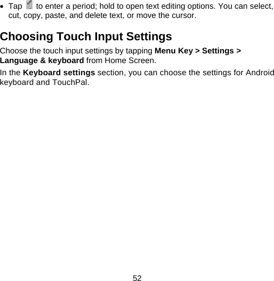 52  Tap    to enter a period; hold to open text editing options. You can select, cut, copy, paste, and delete text, or move the cursor. Choosing Touch Input Settings Choose the touch input settings by tapping Menu Key &gt; Settings &gt; Language &amp; keyboard from Home Screen. In the Keyboard settings section, you can choose the settings for Android keyboard and TouchPal. 