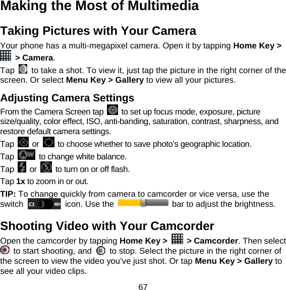 67 Making the Most of Multimedia   Taking Pictures with Your Camera Your phone has a multi-megapixel camera. Open it by tapping Home Key &gt;  &gt; Camera.  Tap    to take a shot. To view it, just tap the picture in the right corner of the screen. Or select Menu Key &gt; Gallery to view all your pictures. Adjusting Camera Settings From the Camera Screen tap    to set up focus mode, exposure, picture size/quality, color effect, ISO, anti-banding, saturation, contrast, sharpness, and restore default camera settings. Tap   or    to choose whether to save photo’s geographic location. Tap    to change white balance. Tap   or    to turn on or off flash. Tap 1x to zoom in or out. TIP: To change quickly from camera to camcorder or vice versa, use the switch    icon. Use the    bar to adjust the brightness. Shooting Video with Your Camcorder Open the camcorder by tapping Home Key &gt;   &gt; Camcorder. Then select   to start shooting, and    to stop. Select the picture in the right corner of the screen to view the video you’ve just shot. Or tap Menu Key &gt; Gallery to see all your video clips. 